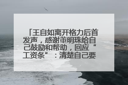 王自如离开格力后首发声，感谢董明珠给自己鼓励和帮助，回应“工资条”：清楚自己要什么，工资条不重要